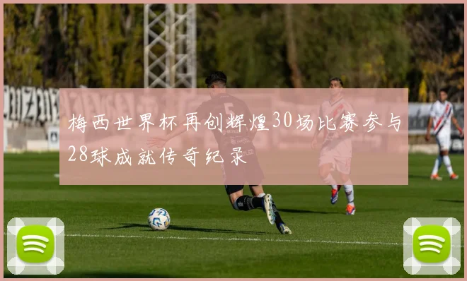 梅西世界杯再创辉煌30场比赛参与28球成就传奇纪录