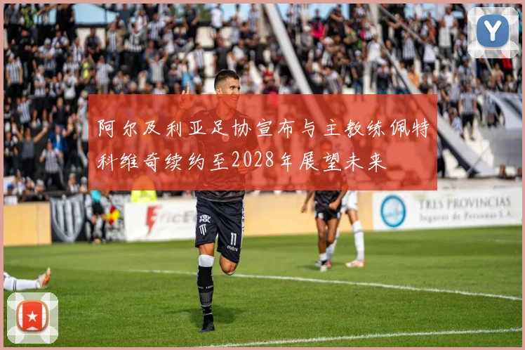 阿尔及利亚足协宣布与主教练佩特科维奇续约至2028年展望未来