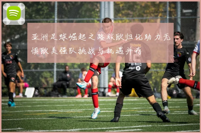 亚洲足球崛起之路旅欧归化助力无惧欧美强队挑战与机遇并存