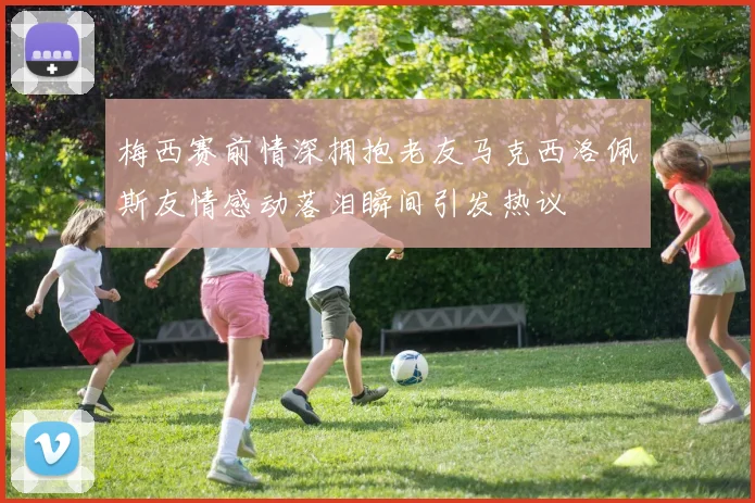 梅西赛前情深拥抱老友马克西洛佩斯友情感动落泪瞬间引发热议