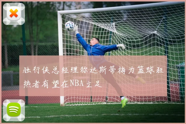 独行侠总经理称达斯蒂梅为篮球狂热者有望在NBA立足