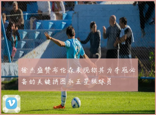 徐杰盛赞布伦森表现称其为夺冠必备的关键拼图和五星级球员