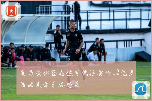 皇马淡化签恩佐可能性要价12亿罗马诺表示乐观态度