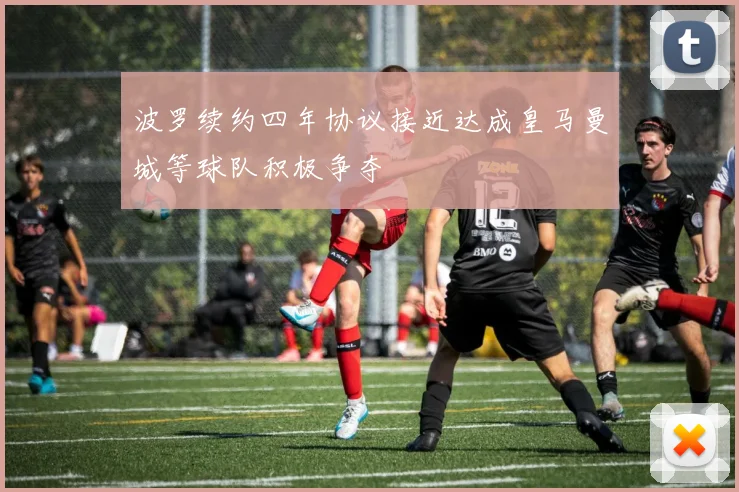 波罗续约四年协议接近达成皇马曼城等球队积极争夺