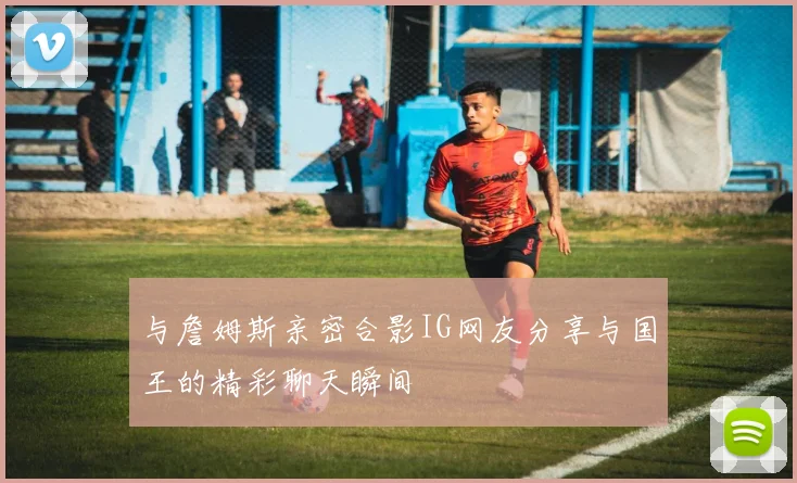 与詹姆斯亲密合影IG网友分享与国王的精彩聊天瞬间
