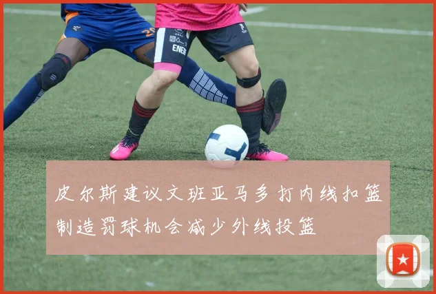 皮尔斯建议文班亚马多打内线扣篮制造罚球机会减少外线投篮