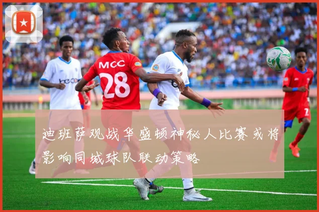 迪班萨观战华盛顿神秘人比赛或将影响同城球队联动策略