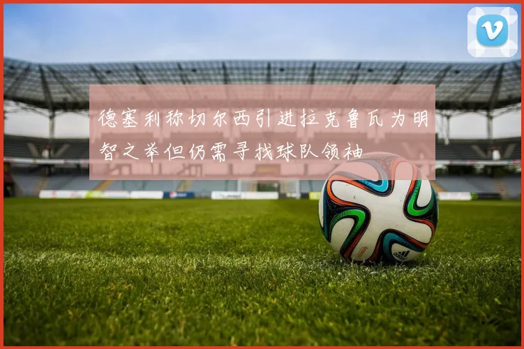 德塞利称切尔西引进拉克鲁瓦为明智之举但仍需寻找球队领袖