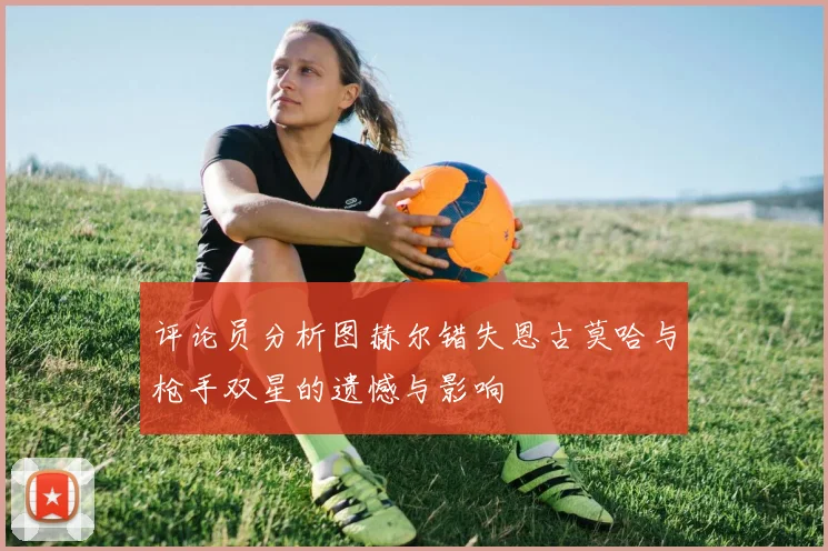 评论员分析图赫尔错失恩古莫哈与枪手双星的遗憾与影响