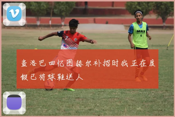 查洛巴回忆图赫尔补招时我正在度假已将球鞋送人