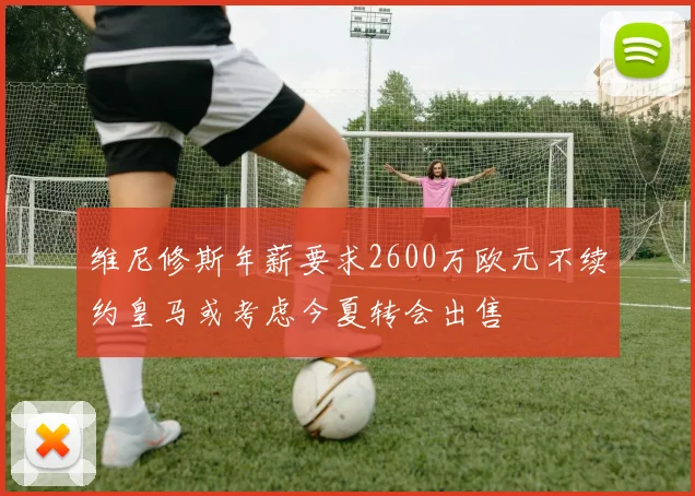 维尼修斯年薪要求2600万欧元不续约皇马或考虑今夏转会出售